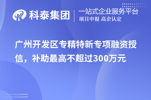 廣州開發區專精特新專項融資授信,補助最高不超過300萬元