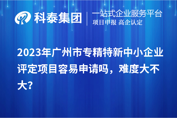 2023年廣州市專精特新中小企業(yè)評定項(xiàng)目容易申請嗎，難度大不大？