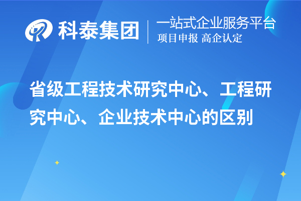省級工程技術研究中心、工程研究中心、企業技術中心的區別