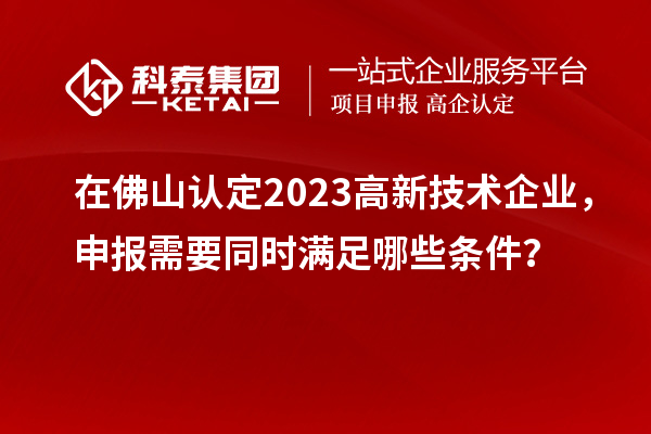 在佛山認定2023高新技術企業,申報需要同時滿足哪些條件?