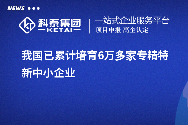 我國已累計培育6萬多家<a href=http://www.duckwijs.com/fuwu/zhuanjingtexin.html target=_blank class=infotextkey>專精特新中小企業</a>