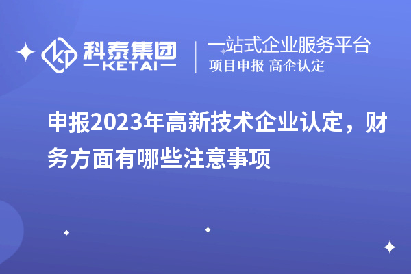 申報2023年高新技術企業認定,財務方面有哪些注意事項