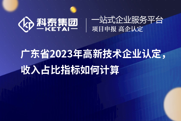 廣東省2023年高新技術企業認定，收入占比指標如何計算