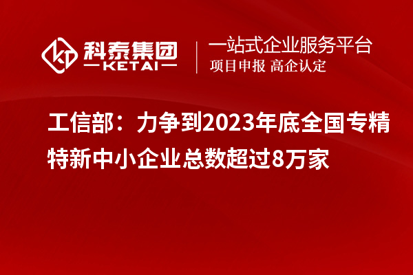 工信部:力爭到2023年底全國專精特新中小企業總數超過8萬家
