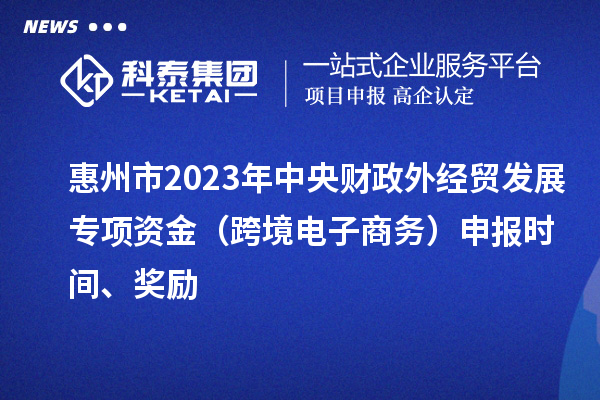 惠州市2023年中央財政外經貿發展專項資金（跨境電子商務）申報時間、獎勵