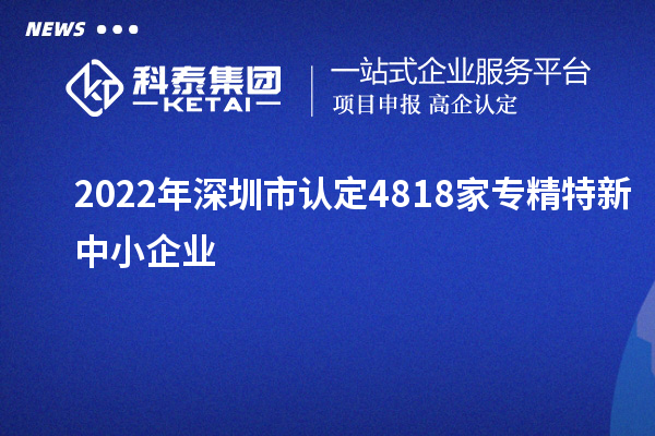 2022年深圳市認定4818家專精特新中小企業
