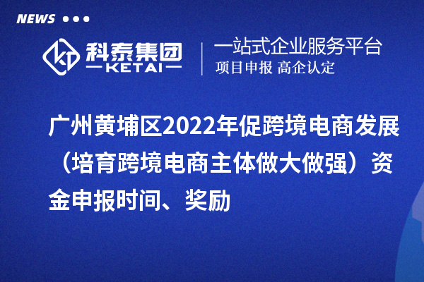 廣州黃埔區2022年促跨境電商發展(培育跨境電商主體做大做強)資金申報時間、獎勵