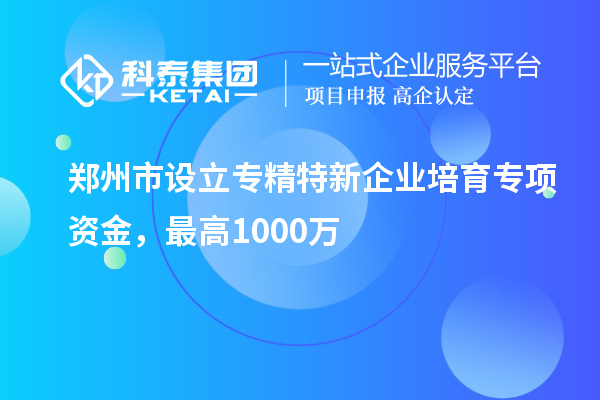鄭州市設立專精特新企業培育專項資金，最高1000萬