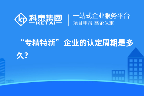 “專精特新”企業(yè)的認定周期是多久?