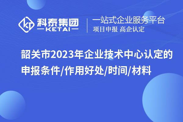 韶關市2023年企業技術中心認定的申報條件/作用好處/時間/材料