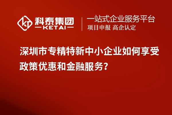 深圳市專精特新中小企業(yè)如何享受政策優(yōu)惠和金融服務(wù)？