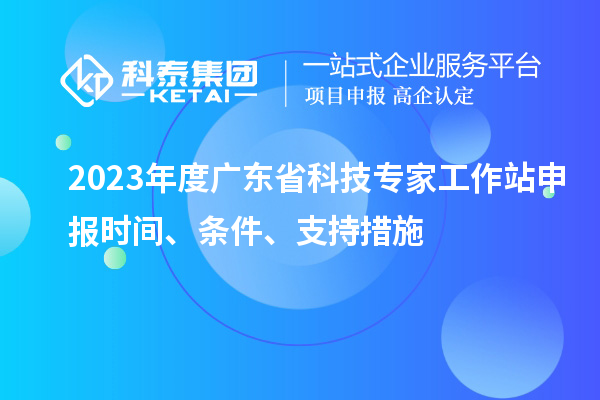2023年度廣東省科技專家工作站申報(bào)時(shí)間、條件、扶持措施