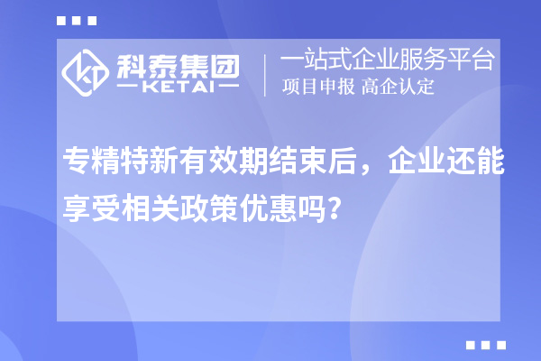 專精特新有效期結束后,企業還能享受相關政策優惠嗎?