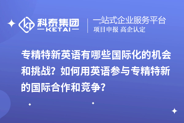 專精特新英語(yǔ)有哪些國(guó)際化的機(jī)會(huì)和挑戰(zhàn)？如何用英語(yǔ)參與專精特新的國(guó)際合作和競(jìng)爭(zhēng)？