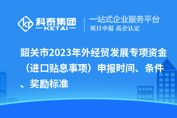 韶關市2023年外經貿發展專項資金(進口貼息事項)申報時間、條件、獎勵標準