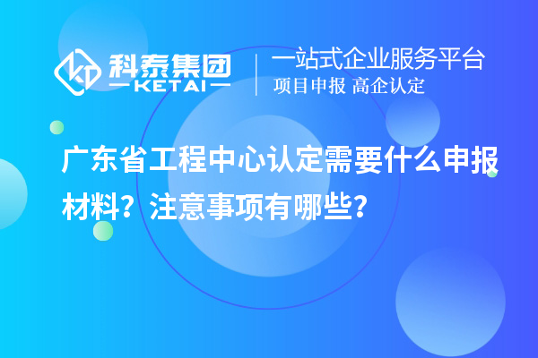 廣東省工程中心認定需要什么申報材料?注意事項有哪些?