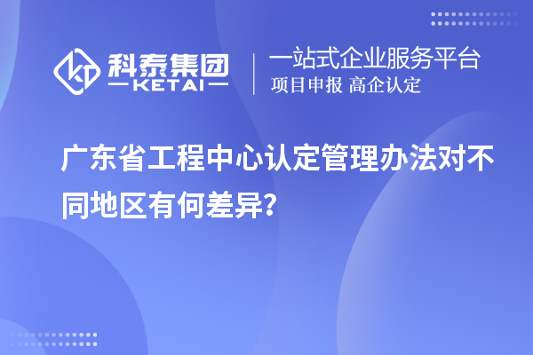 廣東省工程中心認定管理辦法對不同地區有何差異？