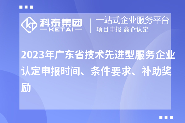 2023年廣東省技術先進型服務企業認定申報時間、條件要求、補助獎勵