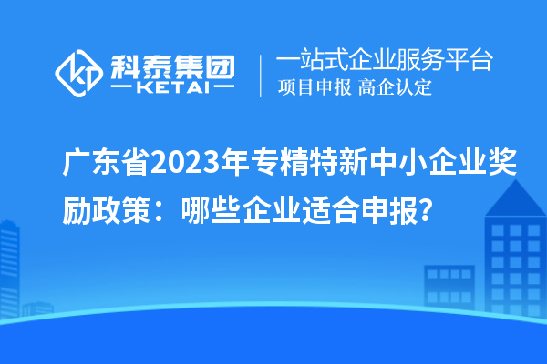 廣東省2023年專精特新中小企業獎勵政策:哪些企業適合申報?