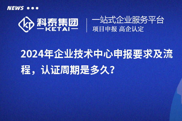 2024年企業技術中心申報要求及流程，認證周期是多久？