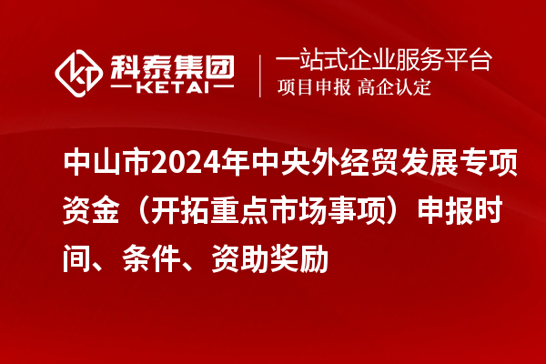 中山市2024年中央外經貿發展專項資金(開拓重點市場事項)申報時間、條件、資助獎勵