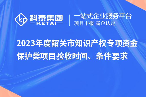 2023年度韶關市知識產權專項資金保護類項目驗收時間、條件要求