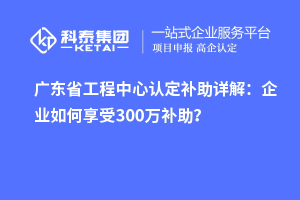 廣東省工程中心認定補助詳解:企業(yè)如何享受300萬補助?