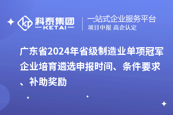 廣東省2024年省級制造業單項冠軍企業培育遴選申報時間、條件要求、補助獎勵