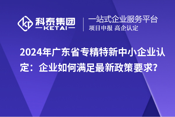 2024年廣東省<a href=http://www.duckwijs.com/fuwu/zhuanjingtexin.html target=_blank class=infotextkey>專精特新中小企業</a>認定:企業如何滿足最新政策要求?