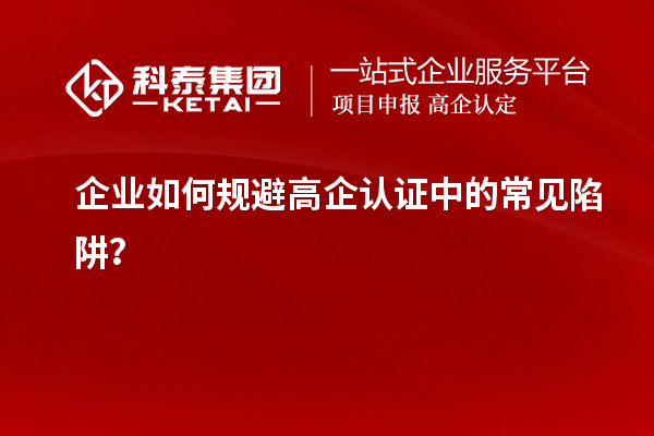企業(yè)如何規(guī)避高企認證中的常見陷阱？