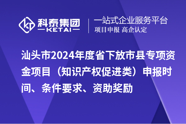 汕頭市2024年度省下放市縣專項資金項目（知識產權促進類）申報時間、條件要求、資助獎勵