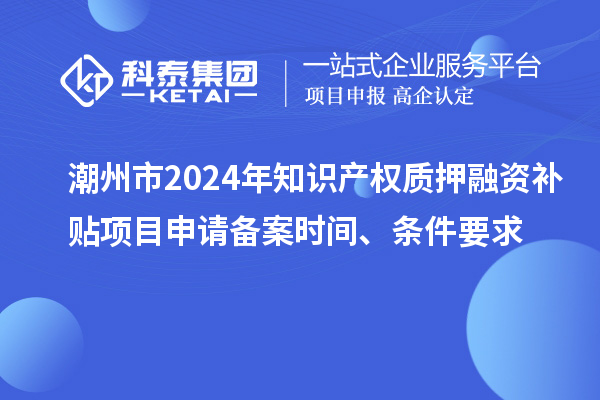 潮州市2024年知識產權質押融資補貼項目申請備案時間、條件要求