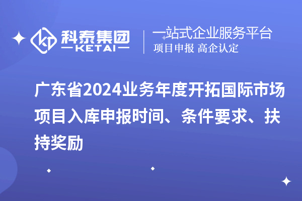 廣東省2024業務年度開拓國際市場項目入庫申報時間、條件要求、扶持獎勵