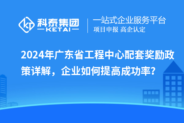2024年廣東省工程中心配套獎勵政策詳解,企業(yè)如何提高成功率?