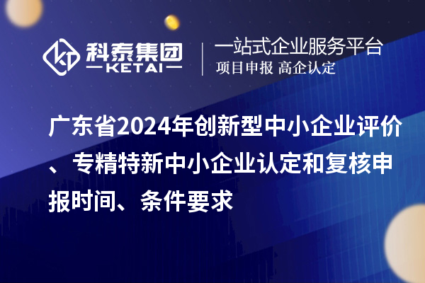 廣東省2024年創新型中小企業評價、專精特新中小企業認定和復核申報時間、條件要求