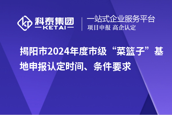 揭陽市2024年度市級“菜籃子”基地申報認定時間、條件要求