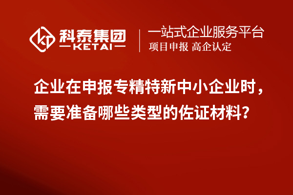 企業在申報專精特新中小企業時,需要準備哪些類型的佐證材料?