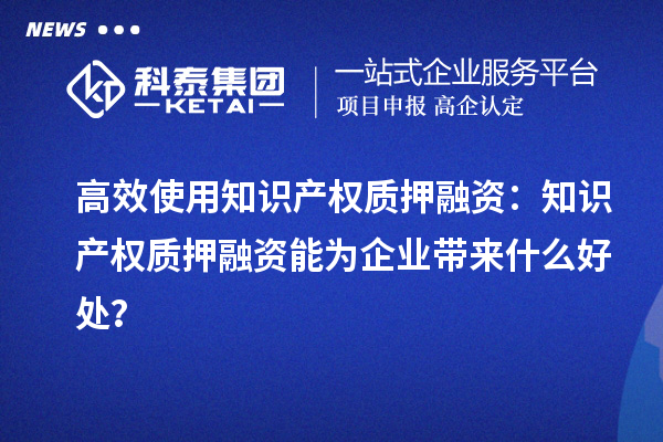 高效使用知識產權質押融資:知識產權質押融資能為企業帶來什么好處?