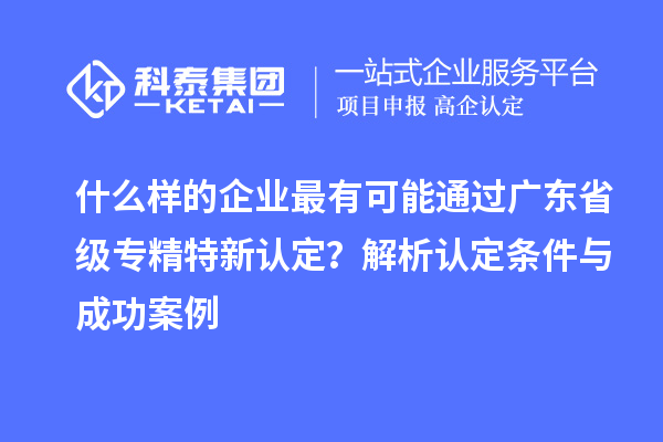 什么樣的企業最有可能通過廣東省級專精特新認定?解析認定條件與成功案例