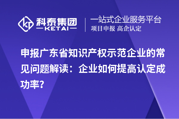 申報廣東省知識產權示范企業的常見問題解讀:企業如何提高認定成功率?