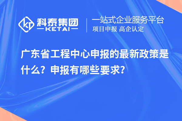 廣東省工程中心申報的最新政策是什么?申報有哪些要求?
