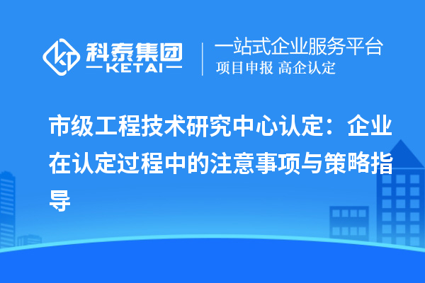 市級工程技術(shù)研究中心認定：企業(yè)在認定過程中的注意事項與策略指導