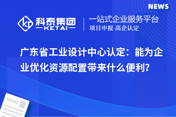 廣東省工業設計中心認定：能為企業優化資源配置帶來什么便利？