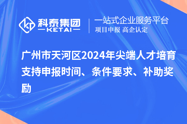 廣州市天河區2024年尖端人才培育支持申報時間、條件要求、補助獎勵