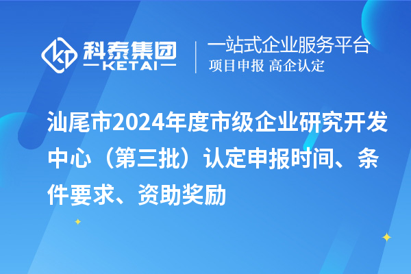 汕尾市2024年度市級企業研究開發中心(第三批)認定申報時間、條件要求、資助獎勵