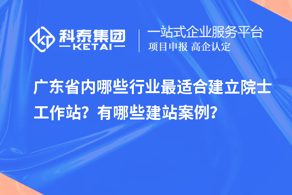 廣東省內哪些行業最適合建立院士工作站？有哪些建站案例？