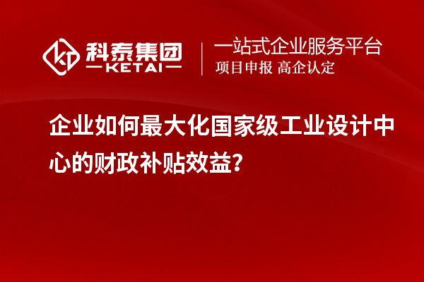 企業(yè)如何最大化國家級工業(yè)設(shè)計(jì)中心的財政補(bǔ)貼效益？