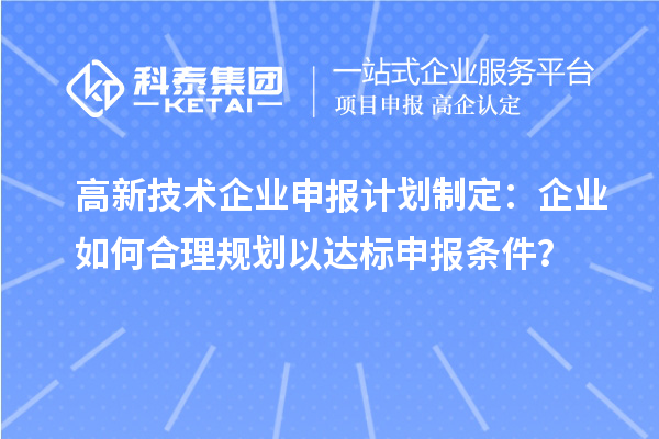 高新技術企業申報計劃制定:企業如何合理規劃以達標申報條件?