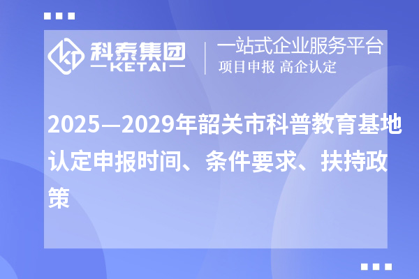 2025—2029年韶關市科普教育基地認定申報時間、條件要求、扶持政策