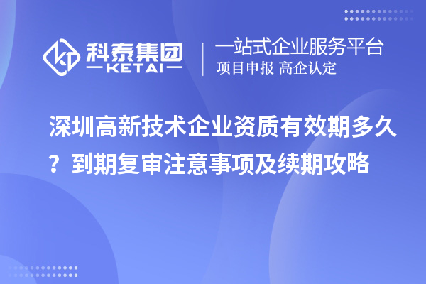 深圳高新技術企業資質有效期多久？到期復審注意事項及續期攻略